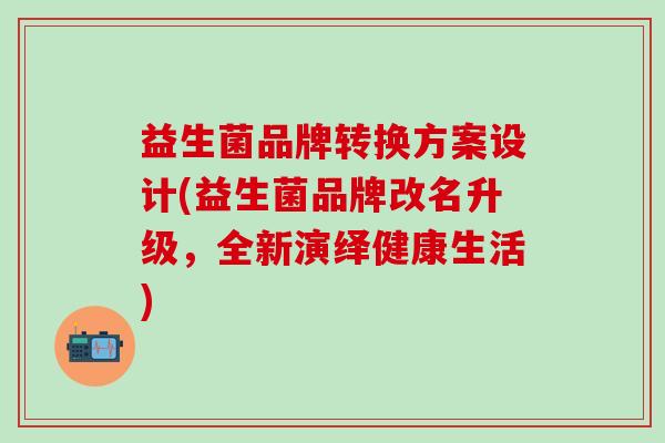 益生菌品牌转换方案设计(益生菌品牌改名升级，全新演绎健康生活)