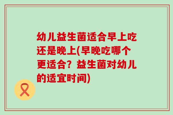 幼儿益生菌适合早上吃还是晚上(早晚吃哪个更适合？益生菌对幼儿的适宜时间)
