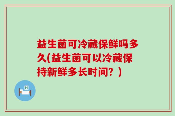 益生菌可冷藏保鲜吗多久(益生菌可以冷藏保持新鲜多长时间？)