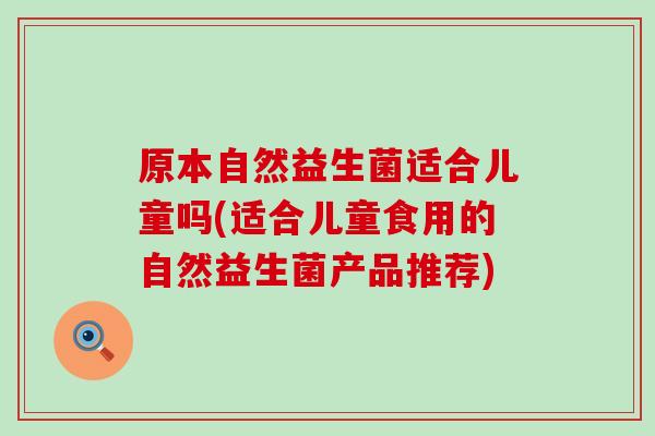 原本自然益生菌适合儿童吗(适合儿童食用的自然益生菌产品推荐)