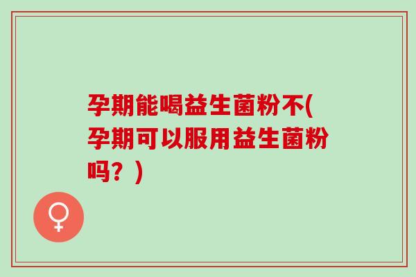 孕期能喝益生菌粉不(孕期可以服用益生菌粉吗？)
