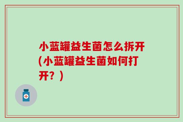 小蓝罐益生菌怎么拆开(小蓝罐益生菌如何打开？)