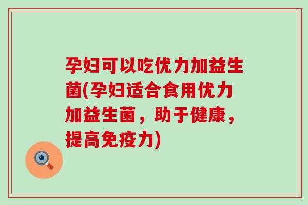 孕妇可以吃优力加益生菌(孕妇适合食用优力加益生菌，助于健康，提高免疫力)