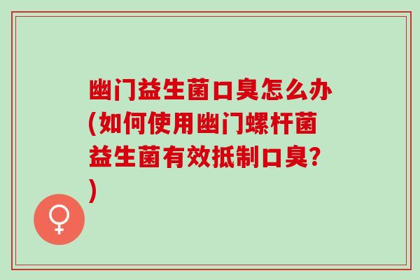 幽门益生菌口臭怎么办(如何使用幽门螺杆菌益生菌有效抵制口臭？)