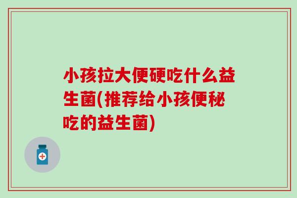 小孩拉大便硬吃什么益生菌(推荐给小孩吃的益生菌) 小孩拉大便硬吃什么益生菌(推荐给小孩吃的益生菌)