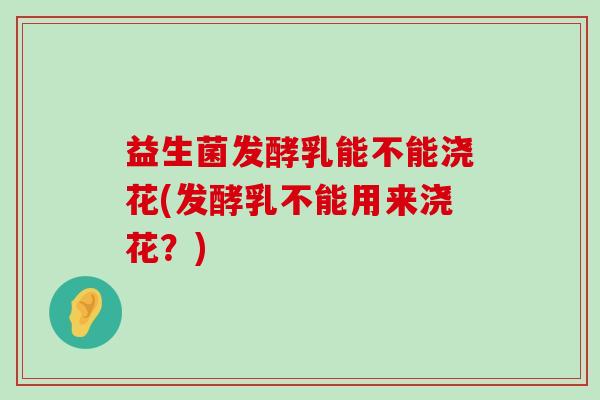 益生菌发酵乳能不能浇花(发酵乳不能用来浇花？)