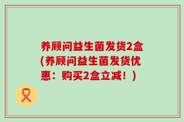 养顾问益生菌发货2盒(养顾问益生菌发货优惠：购买2盒立减！)