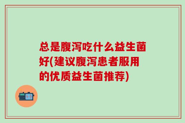 总是腹泻吃什么益生菌好(建议腹泻患者服用的优质益生菌推荐)