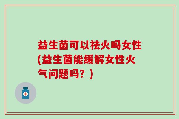 益生菌可以祛火吗女性(益生菌能缓解女性火气问题吗？)