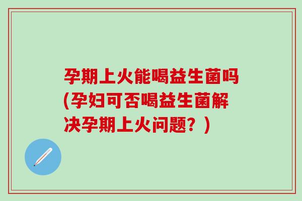孕期上火能喝益生菌吗(孕妇可否喝益生菌解决孕期上火问题？)