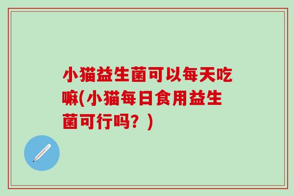 小猫益生菌可以每天吃嘛(小猫每日食用益生菌可行吗?) 小猫益生菌可以每天吃嘛(小猫每日食用益生菌可行吗?)
