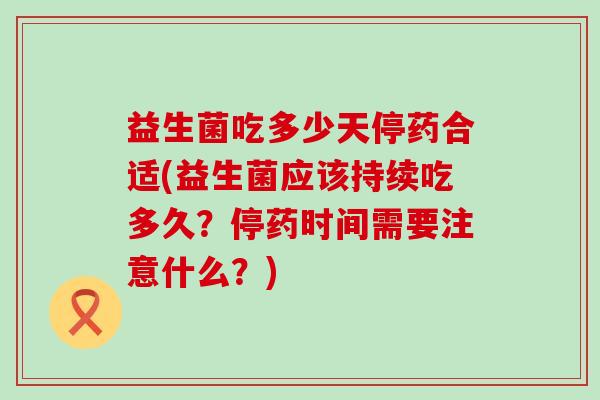 益生菌吃多少天停药合适(益生菌应该持续吃多久？停药时间需要注意什么？)