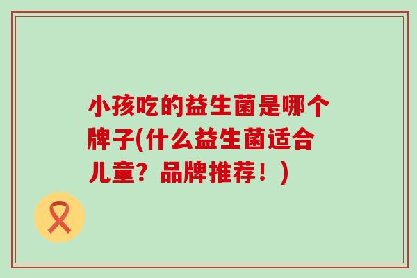 小孩吃的益生菌是哪个牌子(什么益生菌适合儿童？品牌推荐！)