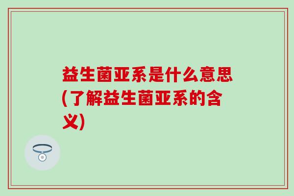 益生菌亚系是什么意思(了解益生菌亚系的含义) 益生菌亚系是什么意思(了解益生菌亚系的含义)