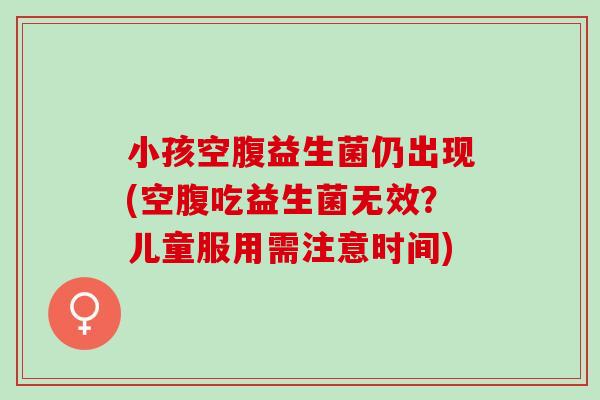 小孩空腹益生菌仍出现(空腹吃益生菌无效？儿童服用需注意时间)