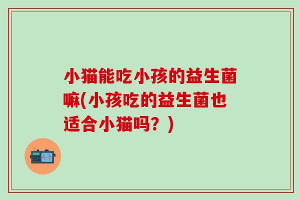 小猫能吃小孩的益生菌嘛(小孩吃的益生菌也适合小猫吗？)
