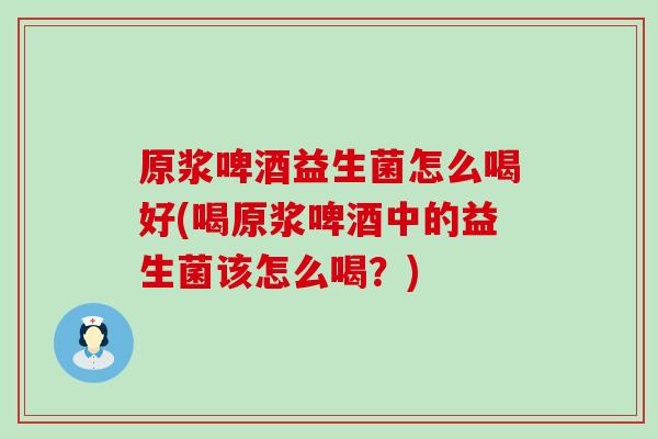 原浆啤酒益生菌怎么喝好(喝原浆啤酒中的益生菌该怎么喝？)