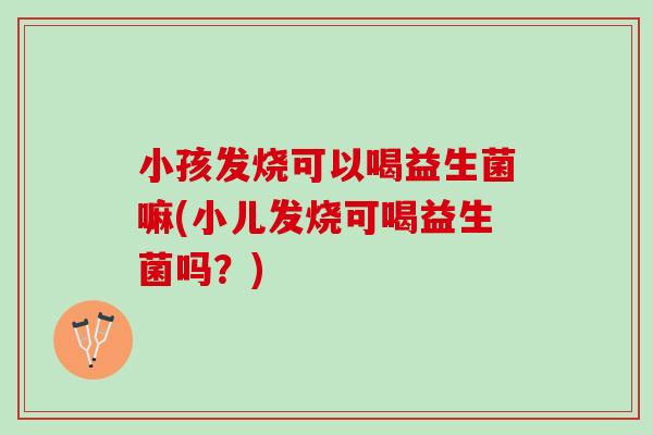 小孩发烧可以喝益生菌嘛(小儿发烧可喝益生菌吗？)