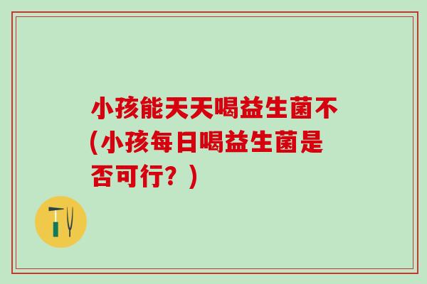 小孩能天天喝益生菌不(小孩每日喝益生菌是否可行？)