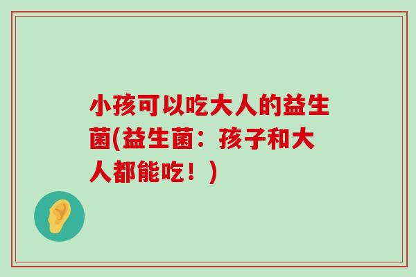 小孩可以吃大人的益生菌(益生菌：孩子和大人都能吃！)
