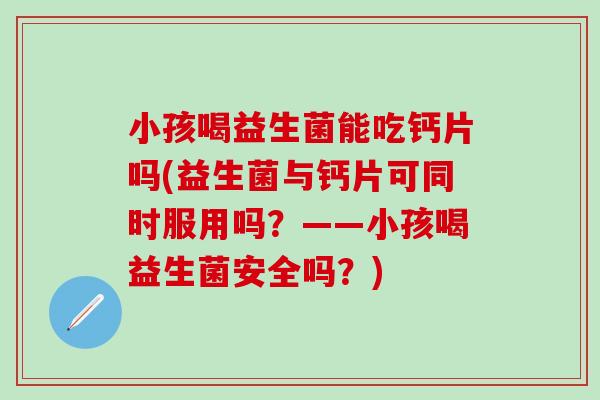 小孩喝益生菌能吃钙片吗(益生菌与钙片可同时服用吗？——小孩喝益生菌安全吗？)