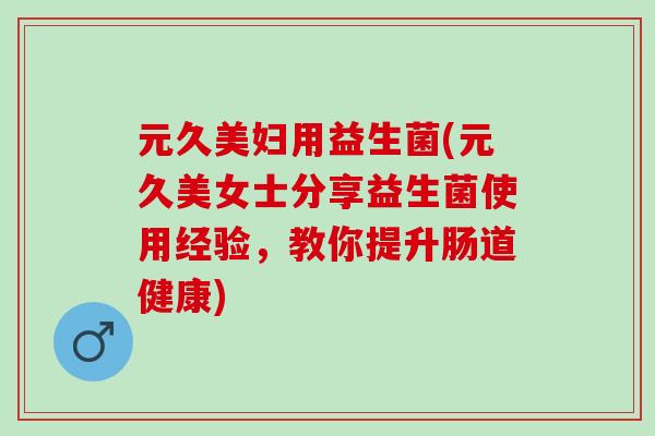 元久美妇用益生菌(元久美女士分享益生菌使用经验，教你提升肠道健康)