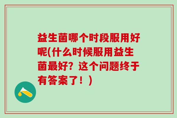 益生菌哪个时段服用好呢(什么时候服用益生菌最好？这个问题终于有答案了！)