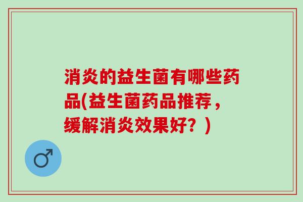 消炎的益生菌有哪些药品(益生菌药品推荐，缓解消炎效果好？)