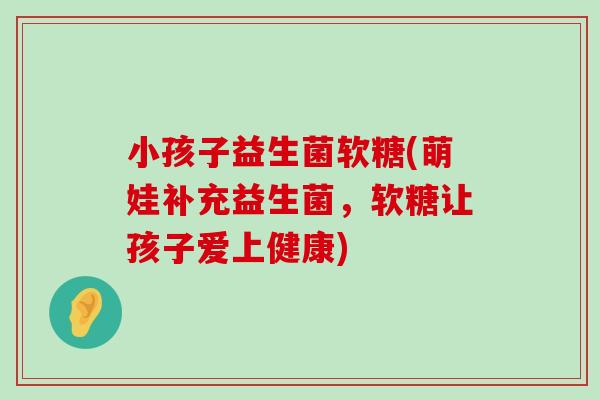 小孩子益生菌软糖(萌娃补充益生菌，软糖让孩子爱上健康)