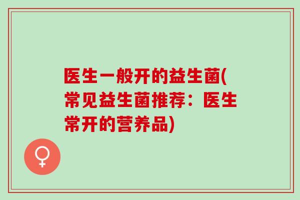 医生一般开的益生菌(常见益生菌推荐：医生常开的营养品)