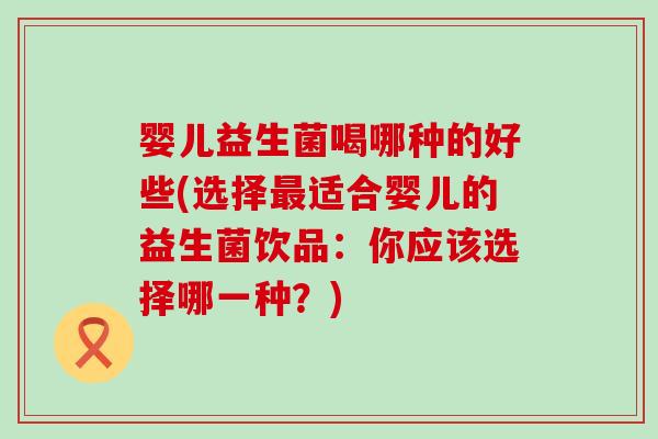 婴儿益生菌喝哪种的好些(选择最适合婴儿的益生菌饮品：你应该选择哪一种？)