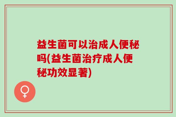 益生菌可以治成人便秘吗(益生菌治疗成人便秘功效显著)