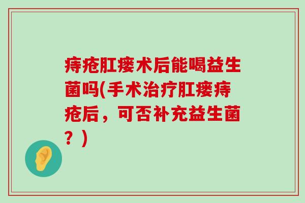 痔疮肛瘘术后能喝益生菌吗(手术治疗肛瘘痔疮后，可否补充益生菌？)