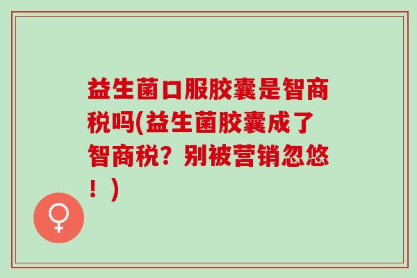 益生菌口服胶囊是智商税吗(益生菌胶囊成了智商税？别被营销忽悠！)