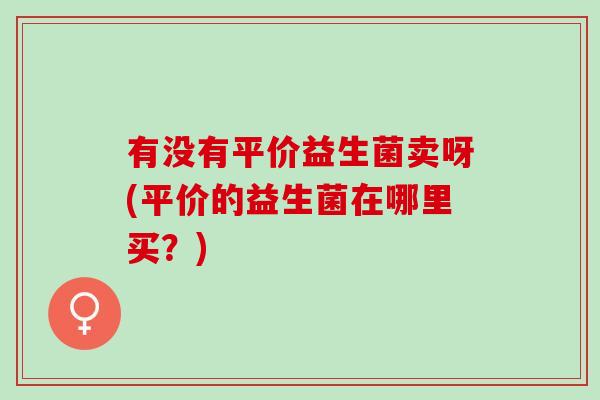 有没有平价益生菌卖呀(平价的益生菌在哪里买？)