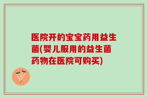 医院开的宝宝药用益生菌(婴儿服用的益生菌药物在医院可购买)