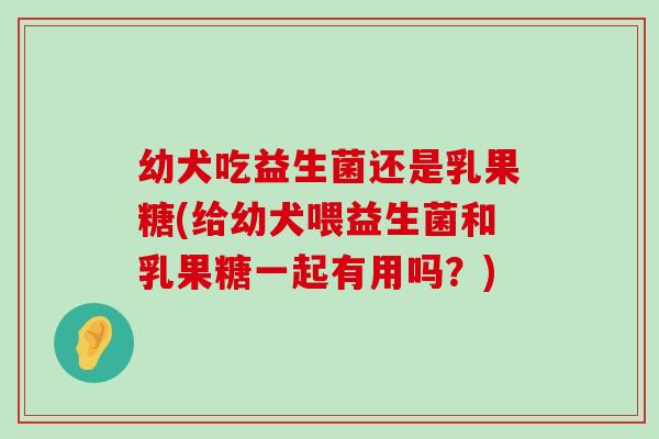 幼犬吃益生菌还是乳果糖(给幼犬喂益生菌和乳果糖一起有用吗？)