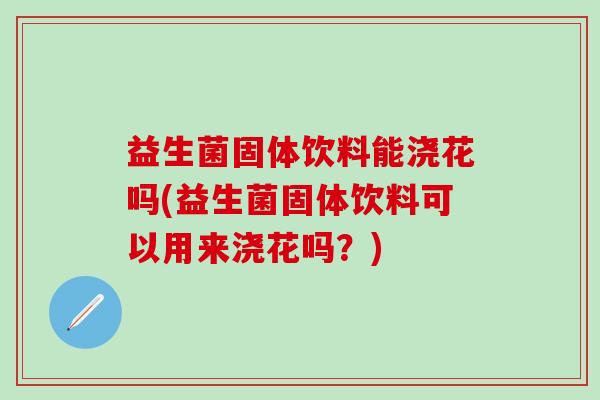 益生菌固体饮料能浇花吗(益生菌固体饮料可以用来浇花吗？)