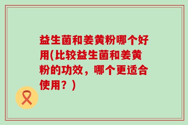 益生菌和姜黄粉哪个好用(比较益生菌和姜黄粉的功效，哪个更适合使用？)