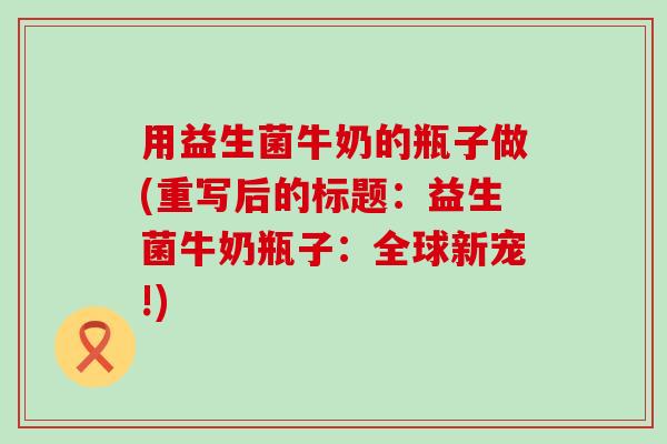 用益生菌牛奶的瓶子做(重写后的标题:益生菌牛奶瓶子:全球新宠!) 用益生菌牛奶的瓶子做(重写后的标题:益生菌牛奶瓶子:全球新宠!)