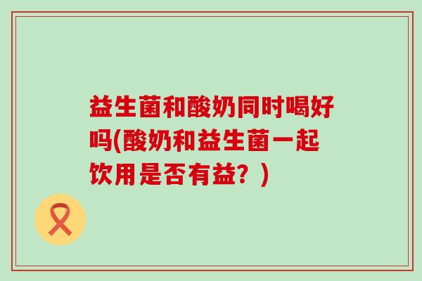 益生菌和酸奶同时喝好吗(酸奶和益生菌一起饮用是否有益?) 益生菌和酸奶同时喝好吗(酸奶和益生菌一起饮用是否有益?)