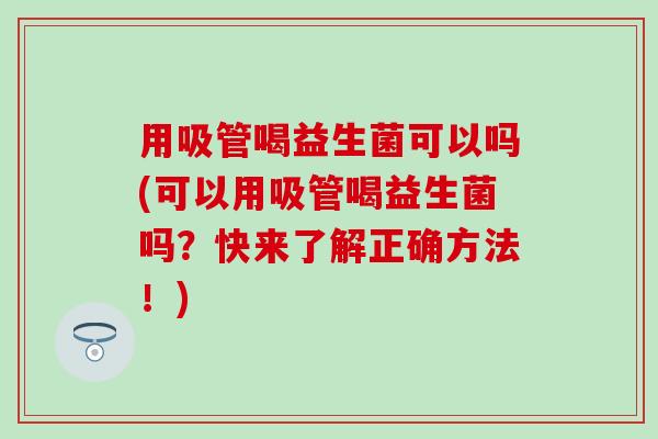用吸管喝益生菌可以吗(可以用吸管喝益生菌吗?快来了解正确方法!) 用吸管喝益生菌可以吗(可以用吸管喝益生菌吗?快来了解正确方法!)