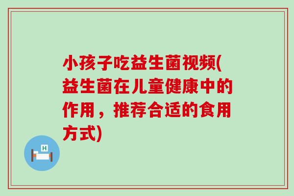 小孩子吃益生菌视频(益生菌在儿童健康中的作用,推荐合适的食用方式) 小孩子吃益生菌视频(益生菌在儿童健康中的作用,推荐合适的食用方式)