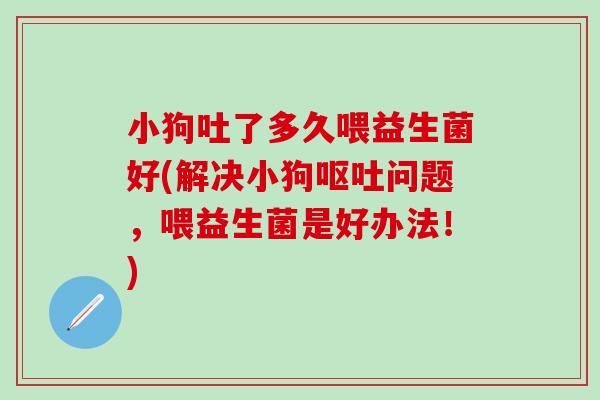 小狗吐了多久喂益生菌好(解决小狗呕吐问题，喂益生菌是好办法！)