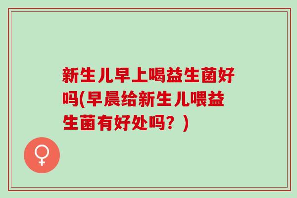 新生儿早上喝益生菌好吗(早晨给新生儿喂益生菌有好处吗？)