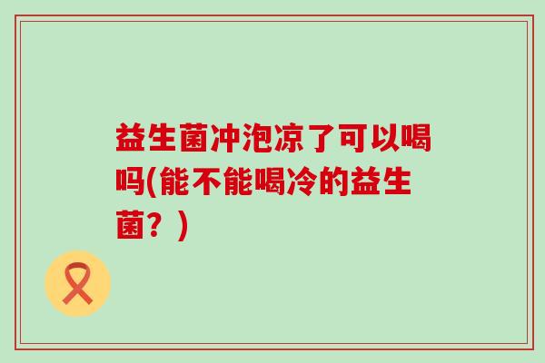 益生菌冲泡凉了可以喝吗(能不能喝冷的益生菌?) 益生菌冲泡凉了可以喝吗(能不能喝冷的益生菌?)