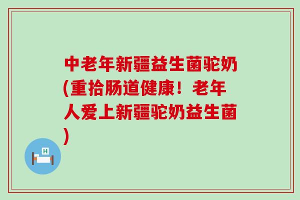 中老年新疆益生菌驼奶(重拾肠道健康！老年人爱上新疆驼奶益生菌)