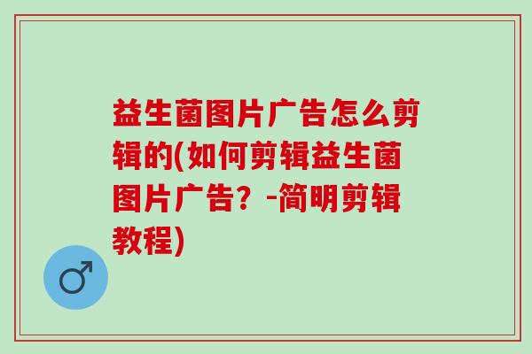 益生菌图片广告怎么剪辑的(如何剪辑益生菌图片广告?-简明剪辑教程) 益生菌图片广告怎么剪辑的(如何剪辑益生菌图片广告?-简明剪辑教程)