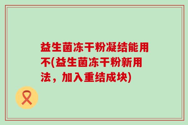 益生菌冻干粉凝结能用不(益生菌冻干粉新用法，加入重结成块)