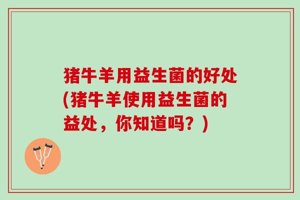 猪牛羊用益生菌的好处(猪牛羊使用益生菌的益处，你知道吗？)